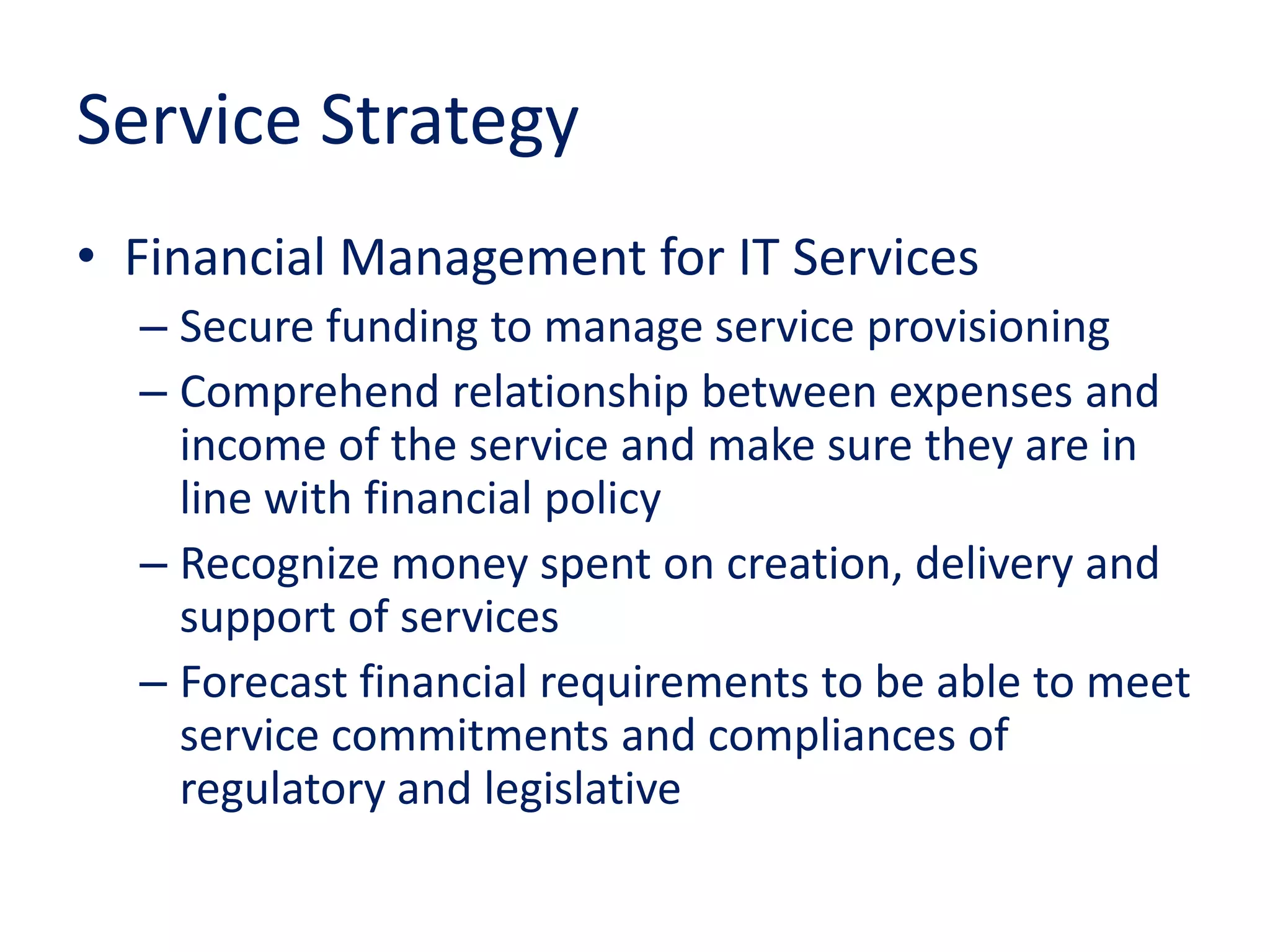 Service Strategy
• Financial Management for IT Services
– Secure funding to manage service provisioning
– Comprehend relationship between expenses and
income of the service and make sure they are in
line with financial policy
– Recognize money spent on creation, delivery and
support of services
– Forecast financial requirements to be able to meet
service commitments and compliances of
regulatory and legislative
 