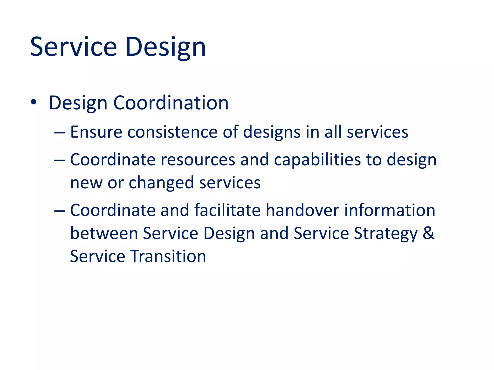 Service Design
• Design Coordination
– Ensure consistence of designs in all services
– Coordinate resources and capabilities to design
new or changed services
– Coordinate and facilitate handover information
between Service Design and Service Strategy &
Service Transition
 