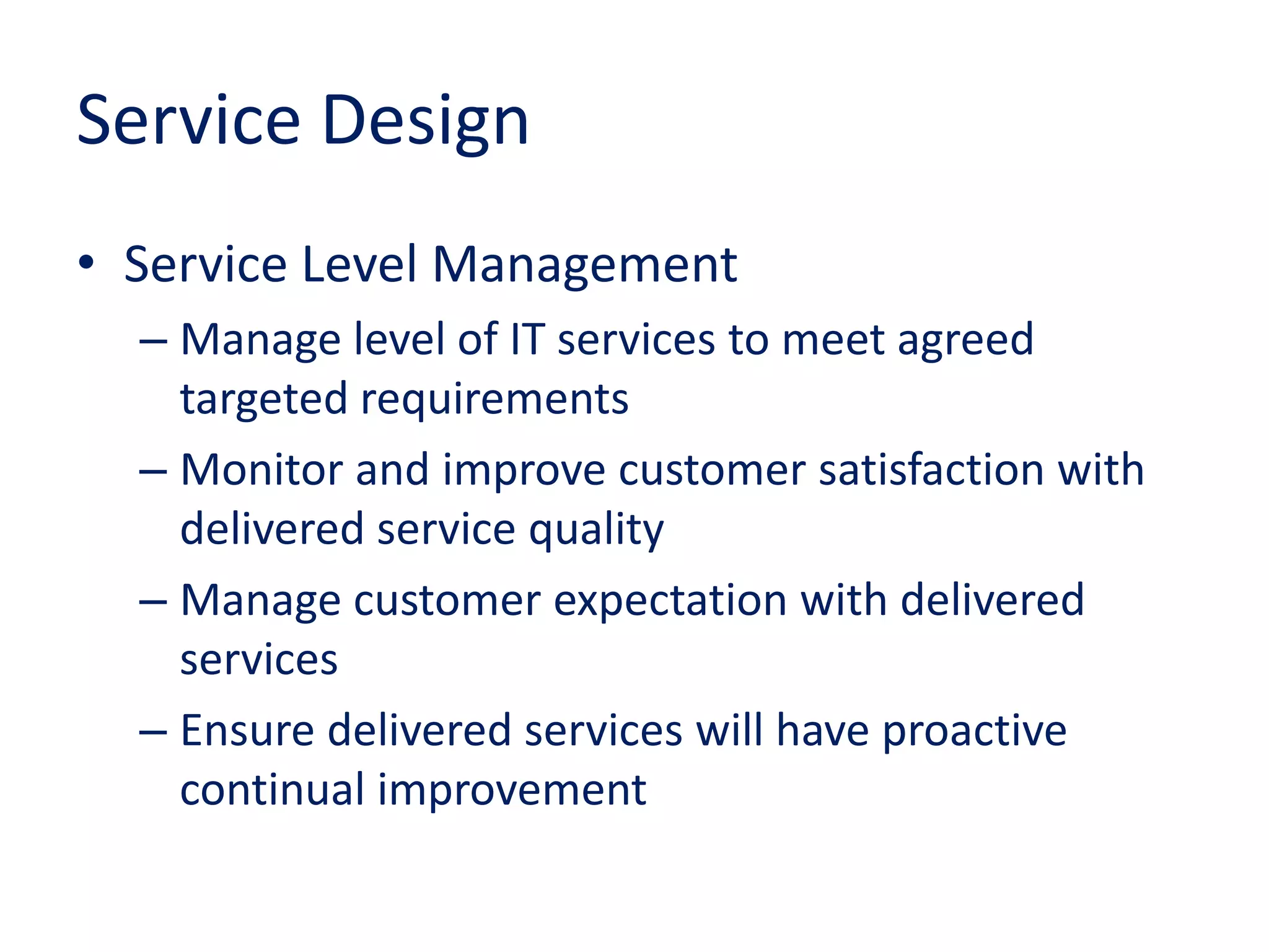 Service Design
• Service Level Management
– Manage level of IT services to meet agreed
targeted requirements
– Monitor and improve customer satisfaction with
delivered service quality
– Manage customer expectation with delivered
services
– Ensure delivered services will have proactive
continual improvement
 