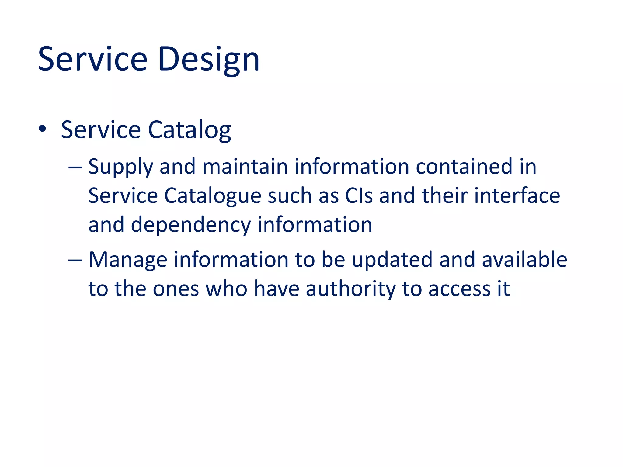 Service Design
• Service Catalog
– Supply and maintain information contained in
Service Catalogue such as CIs and their interface
and dependency information
– Manage information to be updated and available
to the ones who have authority to access it
 