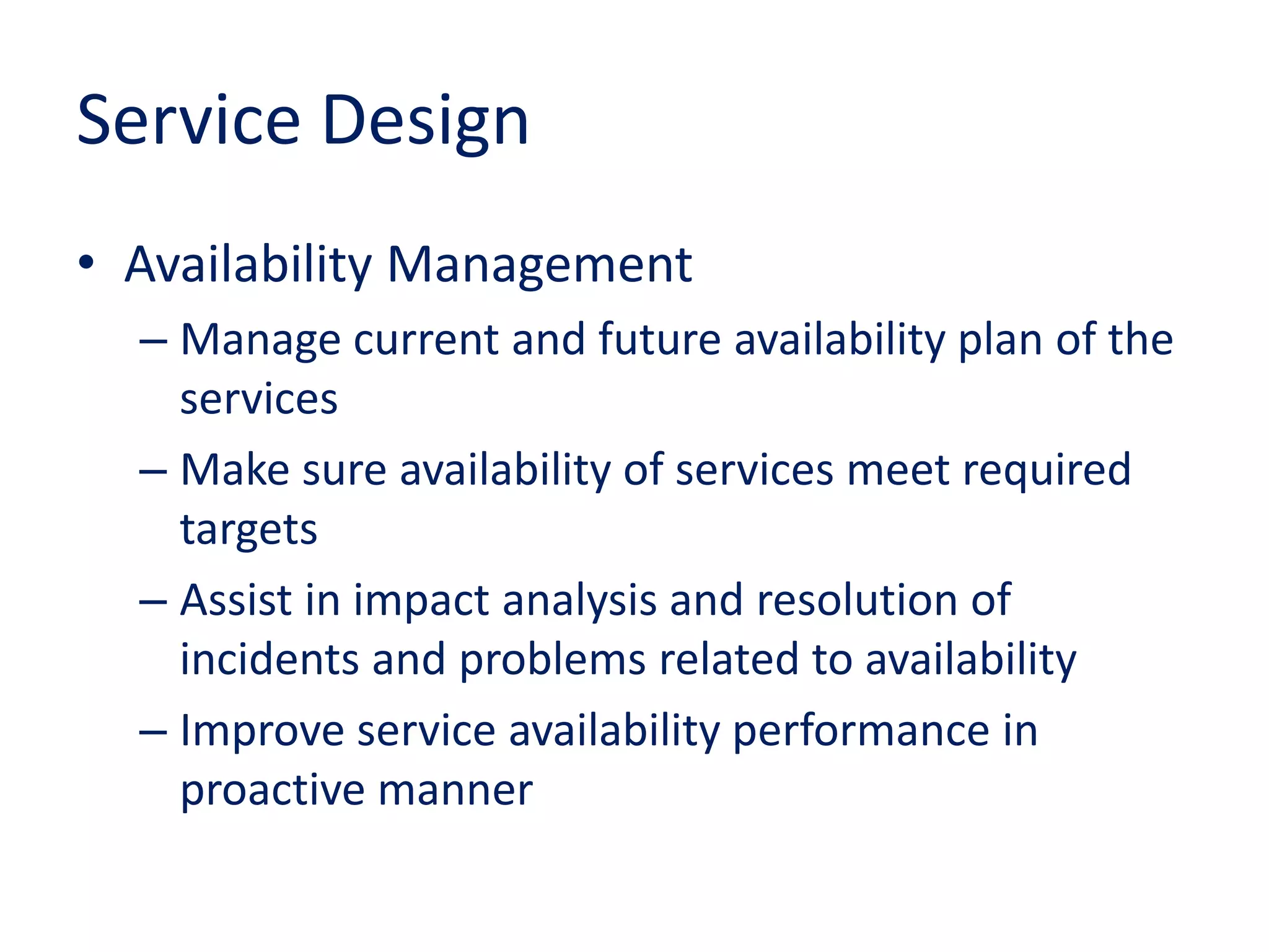 Service Design
• Availability Management
– Manage current and future availability plan of the
services
– Make sure availability of services meet required
targets
– Assist in impact analysis and resolution of
incidents and problems related to availability
– Improve service availability performance in
proactive manner
 