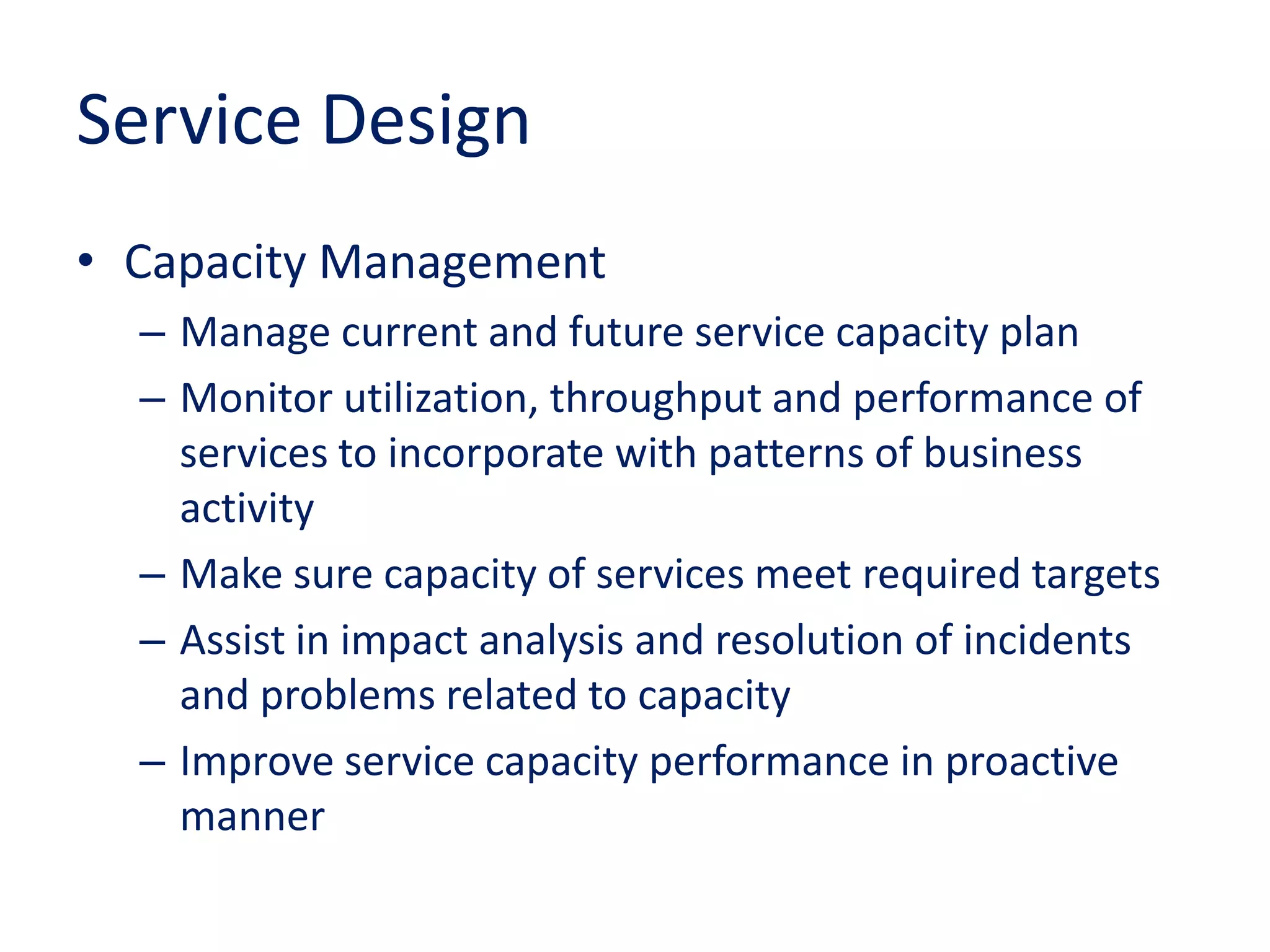 Service Design
• Capacity Management
– Manage current and future service capacity plan
– Monitor utilization, throughput and performance of
services to incorporate with patterns of business
activity
– Make sure capacity of services meet required targets
– Assist in impact analysis and resolution of incidents
and problems related to capacity
– Improve service capacity performance in proactive
manner
 