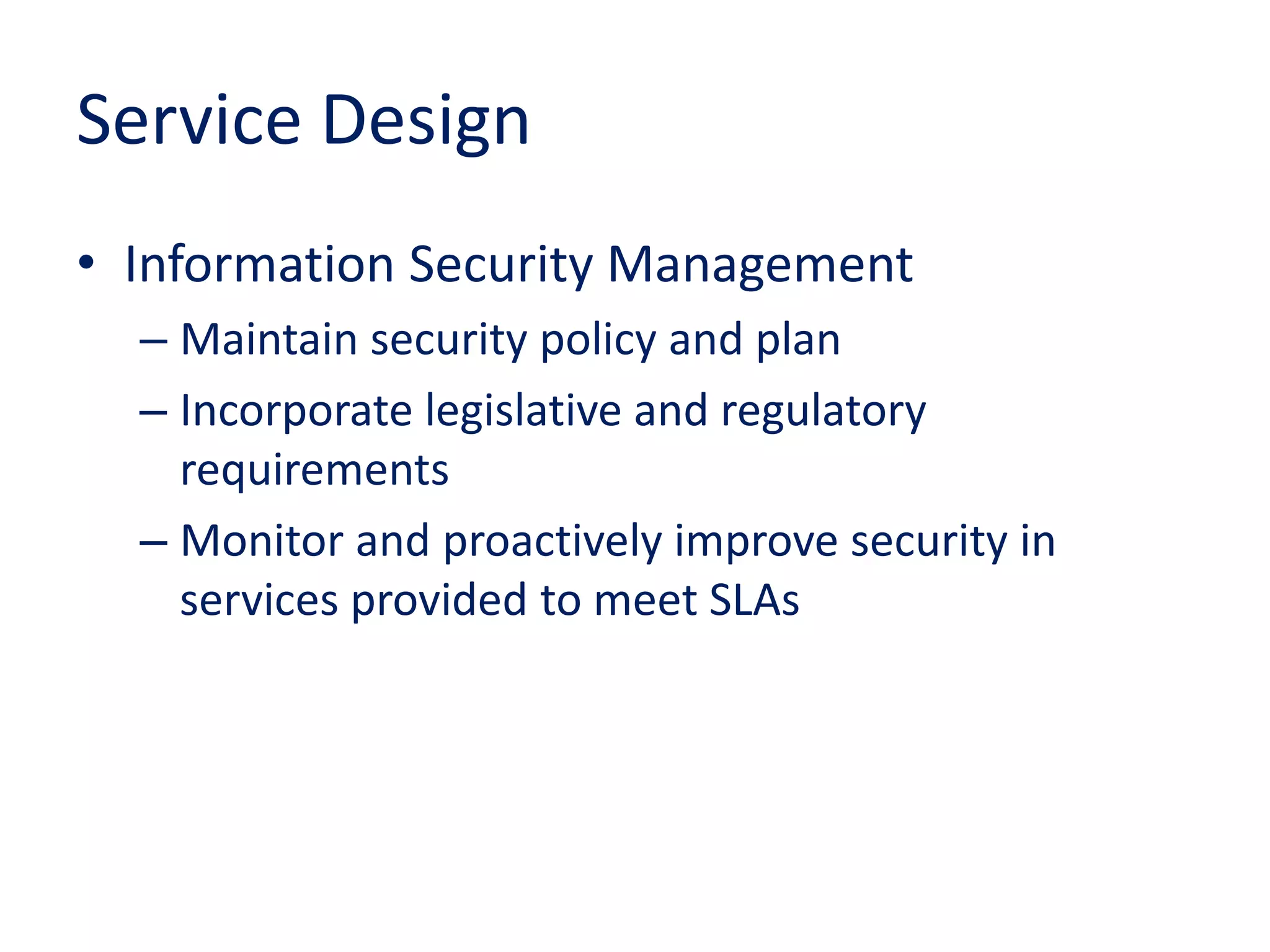 Service Design
• Information Security Management
– Maintain security policy and plan
– Incorporate legislative and regulatory
requirements
– Monitor and proactively improve security in
services provided to meet SLAs
 