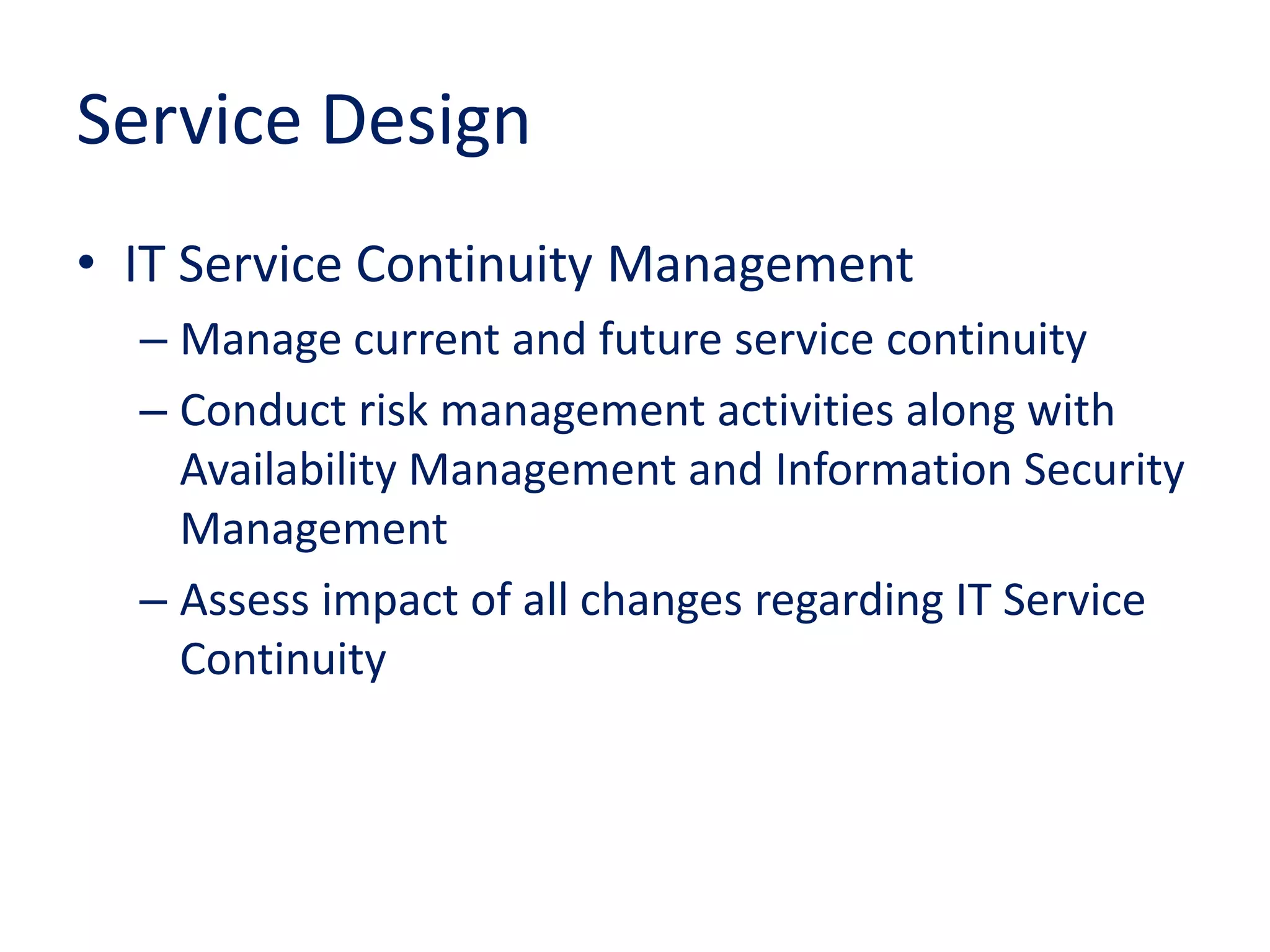 Service Design
• IT Service Continuity Management
– Manage current and future service continuity
– Conduct risk management activities along with
Availability Management and Information Security
Management
– Assess impact of all changes regarding IT Service
Continuity
 
