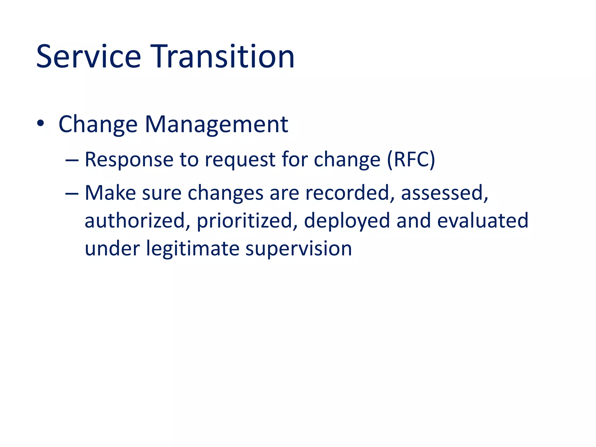 Service Transition
• Change Management
– Response to request for change (RFC)
– Make sure changes are recorded, assessed,
authorized, prioritized, deployed and evaluated
under legitimate supervision
 