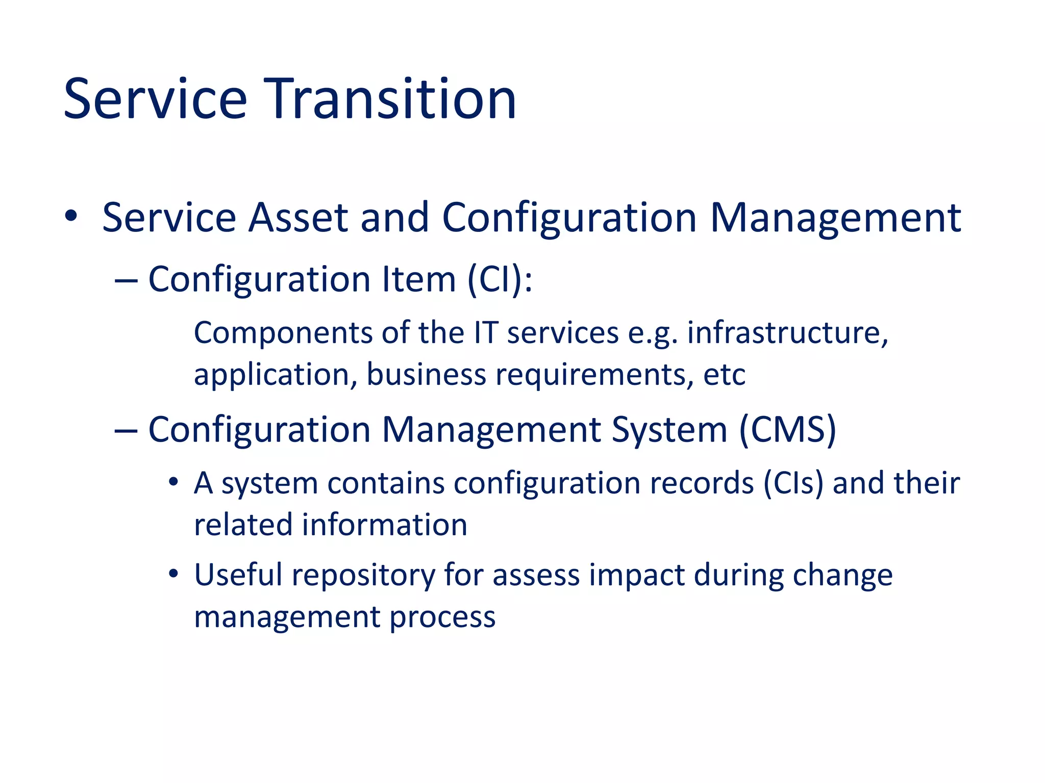 Service Transition
• Service Asset and Configuration Management
– Configuration Item (CI):
Components of the IT services e.g. infrastructure,
application, business requirements, etc
– Configuration Management System (CMS)
• A system contains configuration records (CIs) and their
related information
• Useful repository for assess impact during change
management process
 