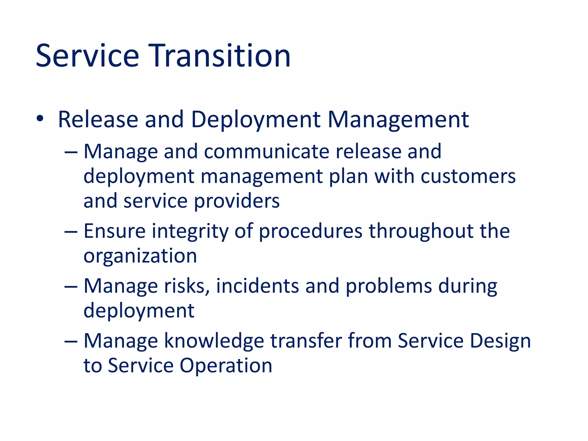 Service Transition
• Release and Deployment Management
– Manage and communicate release and
deployment management plan with customers
and service providers
– Ensure integrity of procedures throughout the
organization
– Manage risks, incidents and problems during
deployment
– Manage knowledge transfer from Service Design
to Service Operation
 