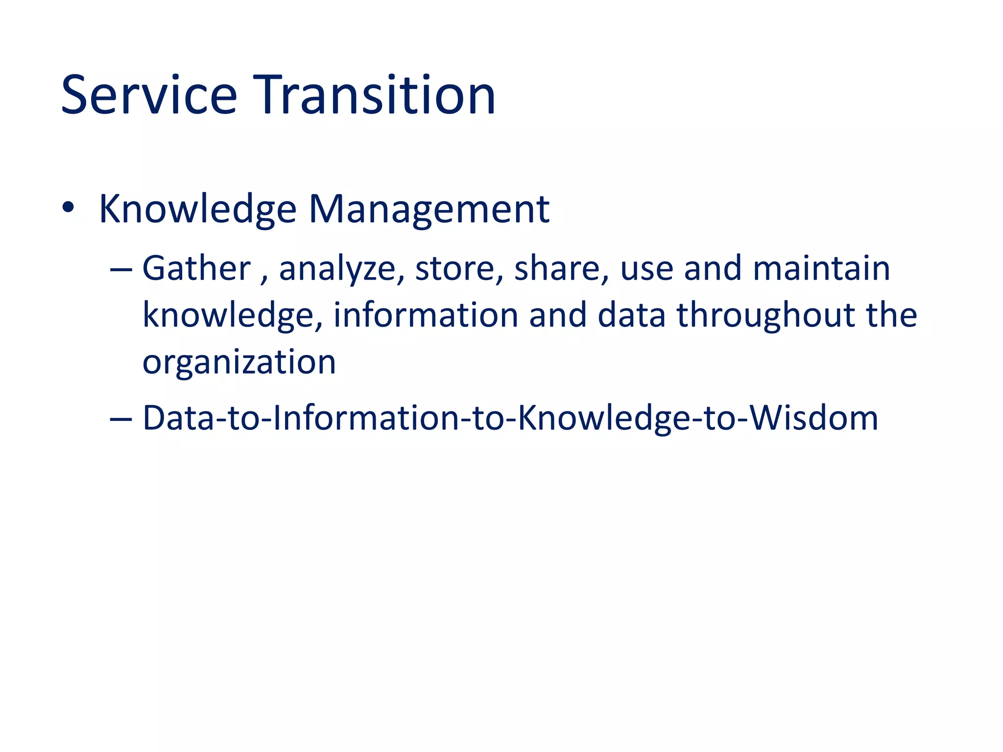 Service Transition
• Knowledge Management
– Gather , analyze, store, share, use and maintain
knowledge, information and data throughout the
organization
– Data-to-Information-to-Knowledge-to-Wisdom
 