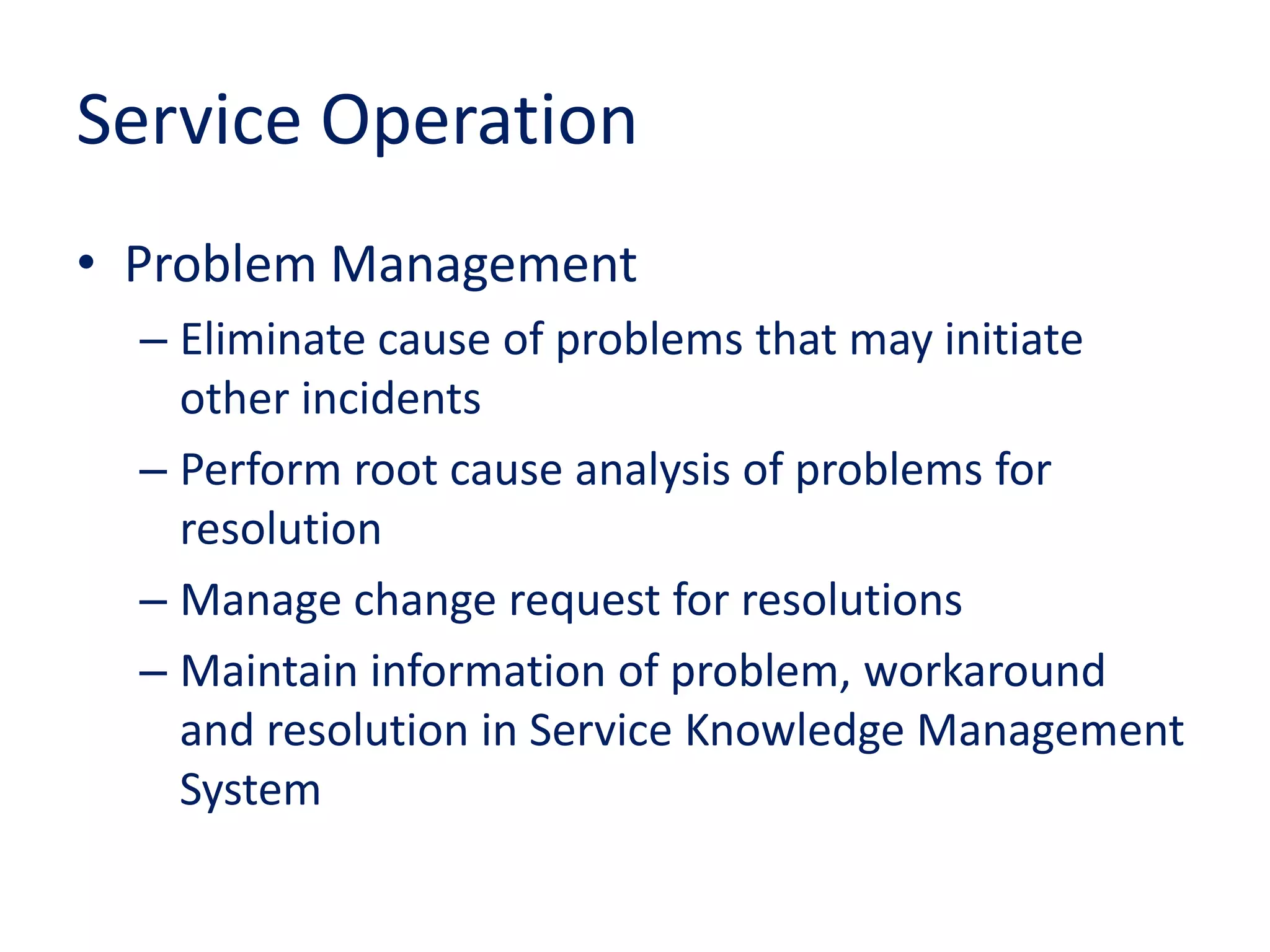 Service Operation
• Problem Management
– Eliminate cause of problems that may initiate
other incidents
– Perform root cause analysis of problems for
resolution
– Manage change request for resolutions
– Maintain information of problem, workaround
and resolution in Service Knowledge Management
System
 