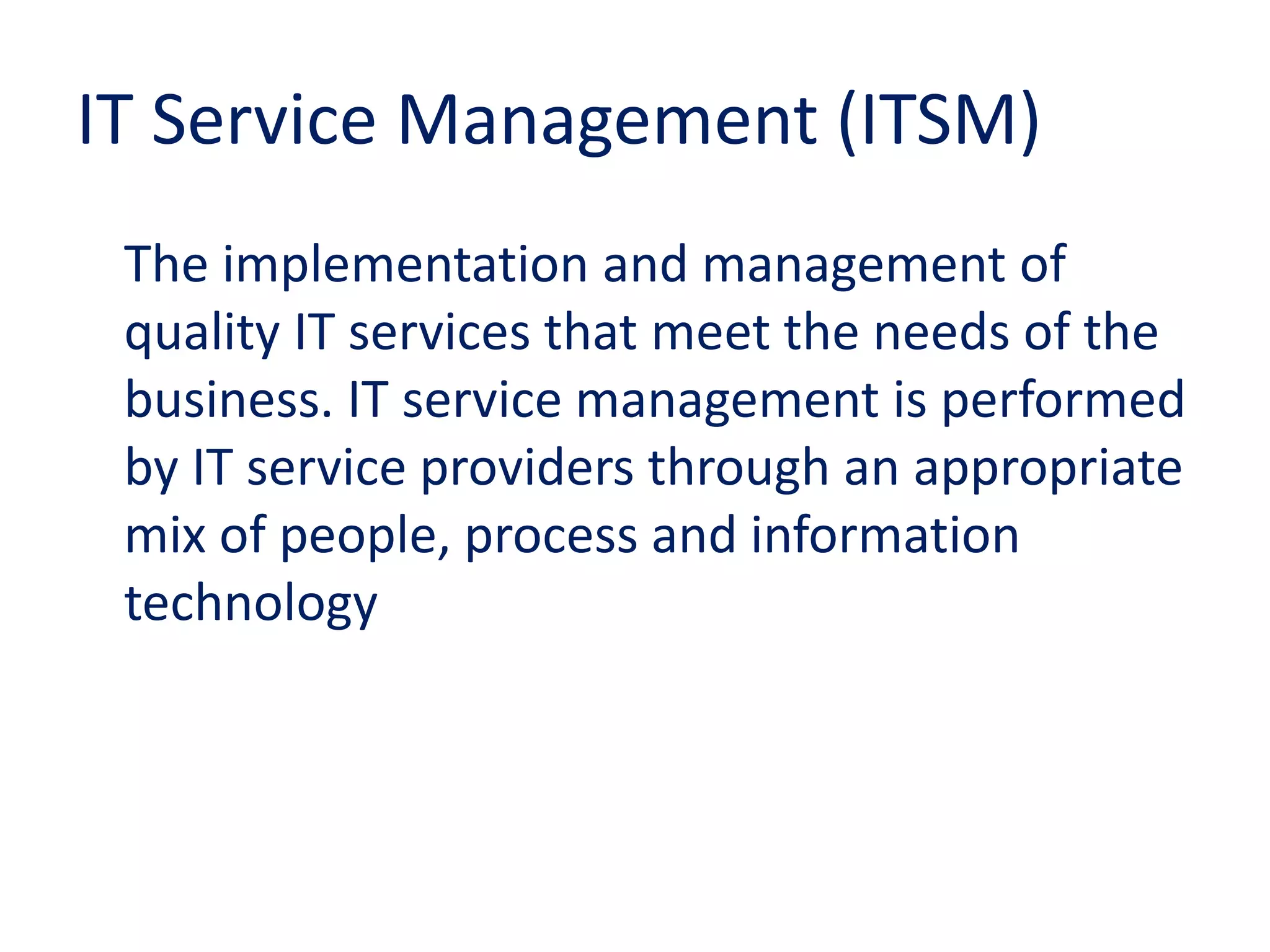 IT Service Management (ITSM)
The implementation and management of
quality IT services that meet the needs of the
business. IT service management is performed
by IT service providers through an appropriate
mix of people, process and information
technology
 
