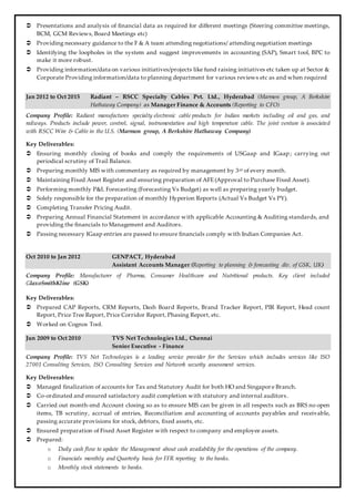  Presentations and analysis of financial data as required for different meetings (Steering committee meetings,
BCM, GCM Reviews, Board Meetings etc)
 Providing necessary guidance to the F & A team attending negotiations/ attending negotiation meetings
 Identifying the loopholes in the system and suggest improvements in accounting (SAP), Smart tool, BPC to
make it more robust.
 Providing information/data on various initiatives/projects like fund raising initiatives etc taken up at Sector &
Corporate Providing information/data to planning department for various reviews etc as and when required
Jan 2012 to Oct 2015 Radiant – RSCC Specialty Cables Pvt. Ltd., Hyderabad (Marmon group, A Berkshire
Hathaway Company) as Manager Finance & Accounts (Reporting to CFO)
Company Profile: Radiant manufactures specialty electronic cable products for Indian markets including oil and gas, and
railways. Products include power, control, signal, instrumentation and high temperature cable. The joint venture is associated
with RSCC Wire & Cable in the U.S. (Marmon group, A Berkshire Hathaway Company)
Key Deliverables:
 Ensuring monthly closing of books and comply the requirements of USGaap and IGaap; carrying out
periodical scrutiny of Trail Balance.
 Preparing monthly MIS with commentary as required by management by 3rd of every month.
 Maintaining Fixed Asset Register and ensuring preparation of AFE (Approval to Purchase Fixed Asset).
 Performing monthly P&L Forecasting (Forecasting Vs Budget) as well as preparing yearly budget.
 Solely responsible for the preparation of monthly Hyperion Reports (Actual Vs Budget Vs PY).
 Completing Transfer Pricing Audit.
 Preparing Annual Financial Statement in accordance with applicable Accounting & Auditing standards, and
providing the financials to Management and Auditors.
 Passing necessary IGaap entries are passed to ensure financials comply with Indian Companies Act.
Oct 2010 to Jan 2012 GENPACT, Hyderabad
Assistant Accounts Manager (Reporting to planning & forecasting div. of GSK, UK)
Company Profile: Manufacturer of Pharma, Consumer Healthcare and Nutritional products. Key client included
GlaxoSmithKline (GSK)
Key Deliverables:
 Prepared CAP Reports, CRM Reports, Dash Board Reports, Brand Tracker Report, PIR Report, Head count
Report, Price Tree Report, Price Corridor Report, Phasing Report, etc.
 Worked on Cognos Tool.
Jun 2009 to Oct 2010 TVS Net Technologies Ltd., Chennai
Senior Executive - Finance
Company Profile: TVS Net Technologies is a leading service provider for the Services which includes services like ISO
27001 Consulting Services, ISO Consulting Services and Network security assessment services.
Key Deliverables:
 Managed finalization of accounts for Tax and Statutory Audit for both HO and Singapor e Branch.
 Co-ordinated and ensured satisfactory audit completion with statutory and internal auditors.
 Carried out month-end Account closing so as to ensure MIS can be given in all respects such as BRS no open
items, TB scrutiny, accrual of entries, Reconciliation and accounting of accounts payables and receivable,
passing accurate provisions for stock, debtors, fixed assets, etc.
 Ensured preparation of Fixed Asset Register with respect to company and employee assets.
 Prepared:
o Daily cash flow to update the Management about cash availability for the operations of the company.
o Financials monthly and Quarterly basis for FFR reporting to the banks.
o Monthly stock statements to banks.
 