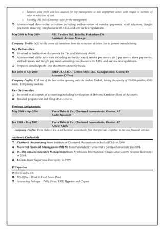 o Location wise profit and loss account for top management to take appropriate action with respect to increase of
sales or reduction of cost.
o Monthly AR Sales Executive wise for the management
 Administered day-to-day activities including authorization of vendor payments, staff advances, freight
payments ensuring compliance with T.D.S. and service tax regulations.
May 2008 to May 2009 NSL Textiles Ltd., Inkollu, Prakasham Dt
Assistant Account Manager
Company Profile: NSL textile covers all operations from the extraction of cotton lint to garment manufacturing.
Key Deliverables:
 Involved in finalization of accounts for Tax and Statutory Audit.
 Administered daily activities including authorization of vendor payments, civil payments, store payments,
staff advances, and freight payments ensuring compliance with T.D.S. and service tax regulations.
 Prepared detailed profit-loss statements monthly basis.
Jun 2006 to Apr 2008 IDUPULAPADU Cotton Mills Ltd., Ganapavaram, Guntur Dt
Accounts Officer
Company Profile: ICM one of the best cotton spinning mills in Andhra Pradesh, having its capacity of 70,000 spindles, 6500
rotors, 100 ginning machine.
Key Deliverables:
 Involved in all aspects of accounting including Verification of Debtors/ Creditors Book of Accounts.
 Ensured preparation and filing of tax returns
Previous Assignments:
May 2004 – Apr 2006 Veera Babu & Co., Chartered Accountants, Guntur, AP
Audit Assistant
Jun 1999 – May 2002 Veera Babu & Co., Chartered Accountants, Guntur, AP
Article Clerk
Company Profile: Veera Babu & Co. is a Chartered accountants firm that provides expertise in tax and financial services
Academic Credentials
 Chartered Accountancy from Institute of Chartered Accountants of India (ICAI) in 2008.
 Master of Financial Management (MFM) from Pondicherry University (Central University) in 2004.
 PG Diploma in Insurance Management from Symbiosis International Educational Centre (Deemed University)
in 2003.
 B.Com. from Nagarjuna University in 1999.
IT Expertise
Well versed with:
 MS-Office - Word & Excel Power Point
 Accounting Packages - Tally, Focus, ERP, Hyperion and Cognos
 