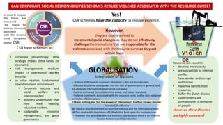 Yes!
CSR schemes have the capacity to reduce violence.
CAN CORPORATE SOCIAL RESPONSIBILITIES SCHEMES REDUCE VIOLENCE ASSOCIATED WITH THE RESOURCE CURSE?
However,
they are unable to lead to
incremental social changes as they do not effectively
challenge the institutions that are responsible for the
violence associated with the resource curse as they act
within them
Resource rich countries
• develop more slowly
• are susceptible to internal
conflict
• have weaker and corrupt
institutions
• Have few benefit from
resources
• Suffer the Dutch disease
• Governments are
unresponsive to demands
of people
However,thesetheories
arehighlycontested
GLOBALISATION
Resource
Curse
?
In order to mitigate
the failure and
even avoid
the blame for
violence commonly
associated
with the resource
curse companies
deploy CSR
CSR have schemes as:
• corporate philanthropy: little
strategic impact (little funds, no
clear aim)
• risk management: medium
impact -> operational (worker
security)
• as value creation: fundamental
operational and social impact
• Corporate success and
social welfare are
interconnected
• Business understands that
they need healthy,
educated workers,
• sustainable resource
management, and good
governance
- Political shift towards economic liberalism in the last four decades
- Effective dilution of state power and the role of governments in general, and
no adequate international governance is in place
- Push to let market forces determine social, and labour standards
- Violence commonly associated with the resource curse, can be also explained
as ripples of Colonialism
CSR are nothing else but the answer of “the system” itself on its own failures
To make CSR effective
we need to coordinate them on both the national and the international level
 This contradicts the nature of CSR which is built upon the business case.
- However, this would weaken the business case because there is an inherent
tension between profit/production
Integration of Nations
 