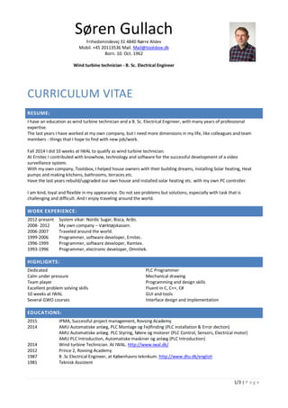 1/3 | P a g e
Søren Gullach
Frihedsmindevej 31 4840 Nørre Alslev
Mobil. +45 20113536 Mail. Mail@toolsbox.dk
Born. 10. Oct. 1962
Wind turbine technician - B. Sc. Electrical Engineer
CURRICULUM VITAE
RESUME:
I have an education as wind turbine technician and a B. Sc. Electrical Engineer, with many years of professional
expertise.
The last years I have worked at my own company, but I need more dimensions in my life, like colleagues and team
members - things that I hope to find with new job/work.
Fall 2014 I did 10 weeks at IWAL to qualify as wind turbine technician.
At Ernitec I contributed with knowhow, technology and software for the successful development of a video
surveillance system.
With my own company, Toolsbox, I helped house owners with their building dreams, Installing Solar heating, Heat
pumps and making kitchens, bathrooms, terraces etc.
Have the last years rebuild/upgraded our own house and installed solar heating etc. with my own PC controller.
I am kind, loyal and flexible in my appearance. Do not see problems but solutions, especially with task that is
challenging and difficult. And I enjoy traveling around the world.
WORK EXPERIENCE:
2012-present System vikar: Nordic Sugar, Bisca, Ardo.
2008- 2012 My own company – Værktøjskassen.
2006-2007 Traveled around the world.
1999-2006 Programmer, software developer, Ernitec.
1996-1999 Programmer, software developer, Ramtex.
1993-1996 Programmer, electronic developer, Omnitek.
HIGHLIGHTS:
Dedicated
Calm under pressure
Team player
Excellent problem solving skills
10 weeks at IWAL
Several GWO courses
PLC Programmer
Mechanical drawing
Programming and design skills
Fluent in C, C++, C#
GUI and tools
Interface design and implementation
EDUCATIONS:
2015 IPMA, Successful project management, Rovsing Academy
2014 AMU Automatiske anlæg, PLC Montage og Fejlfinding (PLC installation & Error dection)
AMU Automatiske anlæg. PLC Styring, følere og motorer (PLC Control, Sensors, Electrical motor)
AMU PLC Introduction, Automatiske maskiner og anlæg (PLC Introduction)
2014 Wind turbine Technician. At IWAL. http://www.iwal.dk/
2012 Prince 2, Rovsing Academy
1987 B .Sc Electrical Engineer, at Københavns teknikum. http://www.dtu.dk/english
1981 Teknisk Assistent
 
