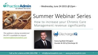 Summer Webinar Series
How to increase your Chronic Care
Management revenue significantly
1
Featuring Matt Ethington
Founder & CEO of Discharge IQ
- Wednesday, June 24 2015 @12pm -
Call us for a demo at 844.269.4780 l info@practiceadmin.com l www.practiceadmin.com
This webinar is being recorded and
the PPT is available on request
marketing@practiceadmin.com
 