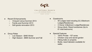  Recent Enhancements
 Vineyard venue Summer 2013
 Family pool Summer 2013
 Soft goods renovation 2013
 Group Rates
 Low Season - $495 Winter
 High Season - $895 Summer and Fall
 Guestrooms
 50 Lodges total including (5) 2-Bedroom
Lodges/Residences
 3 Owner 2-Bedroom Lodge/Residences
 Group block: Resort exclusives (Up to
61 total bedrooms)
 Special Features
 100% Private - 157 acres
 Chicken coop and secret garden
 Hiking trails on property
 Bodie, resort labrador available for
walks
 