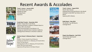 Recent Awards & Accolades
Travel + Leisure C August 2014
Worlds Best Awards
Auberge Resorts #6 Hotel Brand in the World
Auberge Du Soleil #83 Top Hotels, #12 U.S.
Resort
Esperanza #9 in Mexico
Robb Report - May 2014
The Worlds Top 100 Resorts
Calistoga Ranch
Organic Spa Magazine - April 2014
Top 10 Green Spa Awards
Calistoga Ranch
Travel + Leisure C January 2015
Top 500 Worlds Best Hotels
Auberge du Soleil
Calistoga Ranch
Esperanza
Cond Nast Traveler C November 2014
Readers Choice Best in the World
Esperanza #2 Resort in Mexico, #3 Beach Resort in
Mexico, #93 in the World
Hotel Jerome #6 Hotel in the Western U.S.
Auberge du Soleil #5 Hotel in Northern California
Calistoga Ranch #9 Resort in Northern California
Andrew Harpers Hideaway Report C September
2014
Readers Choice Awards Top 20 Resorts
Auberge du Soleil #2 U.S. Hideaway, #2 Food & Wine
Resort, #3 Spa Resort
Calistoga Ranch #9 U.S. Hideaway, #5 Food & Wine
Resort, #8 Top Family Resort
Esperanza #5 Spa Resort, #13 Beach Resort
 