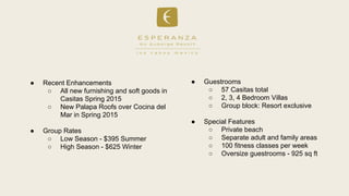 Recent Enhancements
 All new furnishing and soft goods in
Casitas Spring 2015
 New Palapa Roofs over Cocina del
Mar in Spring 2015
 Group Rates
 Low Season - $395 Summer
 High Season - $625 Winter
 Guestrooms
 57 Casitas total
 2, 3, 4 Bedroom Villas
 Group block: Resort exclusive
 Special Features
 Private beach
 Separate adult and family areas
 100 fitness classes per week
 Oversize guestrooms - 925 sq ft
 