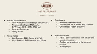  Recent Enhancements
 Todd Avery Lenahan redesign January 2013
 New non-stop flights: MSP, ATL,
DFW, LAX, SFO, DEN, ORD, IAH
 Prospect Restaurant
 Living Room
 Group Rates
 Low Season - $225 Spring and Fall
 High Season - $450 Summer and Winter
 Guestrooms
 93 Accommodations total
 35 Standard, 44 Jr. Suites and 14 Suites
 Group block: Resort exclusive
 Special Features
 J-Bar - Saloon ambience with a lively and
casual atmosphere
 Outdoor terrace dining in the summer
months
 Auberge Spa
 