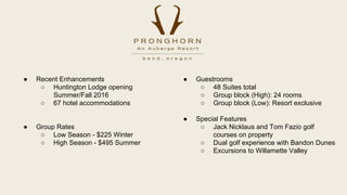  Guestrooms
 48 Suites total
 Group block (High): 24 rooms
 Group block (Low): Resort exclusive
 Special Features
 Jack Nicklaus and Tom Fazio golf
courses on property
 Dual golf experience with Bandon Dunes
 Excursions to Willamette Valley
 Recent Enhancements
 Huntington Lodge opening
Summer/Fall 2016
 67 hotel accommodations
 Group Rates
 Low Season - $225 Winter
 High Season - $495 Summer
 