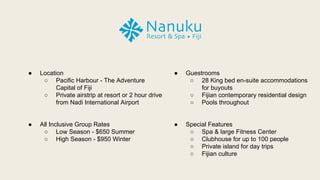  Location
 Pacific Harbour - The Adventure
Capital of Fiji
 Private airstrip at resort or 2 hour drive
from Nadi International Airport
 All Inclusive Group Rates
 Low Season - $650 Summer
 High Season - $950 Winter
 Guestrooms
 28 King bed en-suite accommodations
for buyouts
 Fijian contemporary residential design
 Pools throughout
 Special Features
 Spa & large Fitness Center
 Clubhouse for up to 100 people
 Private island for day trips
 Fijian culture
 
