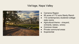  Carneros Region
 95 acres of 712 acre Stanly Ranch
 110 contemporary clustered cottage
style rooms
 Agricultural theme - vineyard,
orchards, bakery, winery
 Common Areas
 Private communal areas
 Experiential
VieVage, Napa Valley
 
