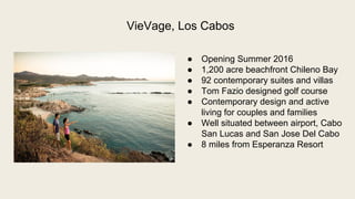  Opening Summer 2016
 1,200 acre beachfront Chileno Bay
 92 contemporary suites and villas
 Tom Fazio designed golf course
 Contemporary design and active
living for couples and families
 Well situated between airport, Cabo
San Lucas and San Jose Del Cabo
 8 miles from Esperanza Resort
VieVage, Los Cabos
 