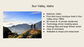  Ketchum, Idaho
 First ultra luxury boutique hotel in Sun
Valley since 1990s
 62 rooms & 14 private residences
 Technology driven meeting space
 Auberge Spa and large fitness center
 View of mountains
 Walkable to shops and restaurants
Sun Valley, Idaho
 