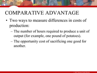 © 2007 Thomson South-Western
COMPARATIVE ADVANTAGE
• Two ways to measure differences in costs of
production:
– The number of hours required to produce a unit of
output (for example, one pound of potatoes).
– The opportunity cost of sacrificing one good for
another.
 