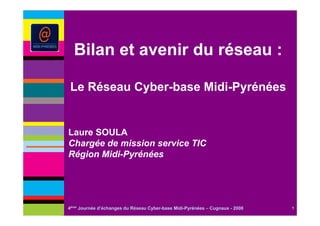 Bilan et avenir du réseau :

Le Réseau Cyber-base Midi-Pyrénées


Laure SOULA
Chargée de mission service TIC
Région Midi-Pyrénées




4ème Journée d’échanges du Réseau Cyber-base Midi-Pyrénées – Cugnaux - 2008   1
 