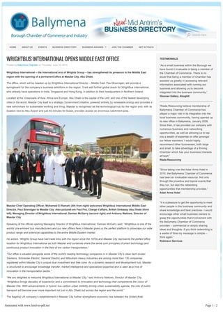 WRIGHTBUS INTERNATIONAL OPENS MIDDLE EAST OFFICE
Posted by Ballymena Chamber on Thursday, June 12, 2014
Wrightbus International – the International arm of Wrights Group – has strengthened its presence in the Middle East
region with the opening of a permanent office at Masdar City, Abu Dhabi.
The office, which will be headed up by Wrightbus International Director – Middle East, Paul Brannigan, will provide a
springboard for the company’s business ambitions in the region. It will add further global reach for Wrightbus International,
who already have operations in India, Singapore and Hong Kong, in addition to their headquarters in Northern Ireland.
Located at the crossroads of Asia, Africa and Europe, Abu Dhabi is the capital of the UAE and one of the fastest developing
cities in the world. Masdar City itself is a strategic Government initiative, powered entirely by renewable energy and provides a
new benchmark for sustainable working and living. Masdar is recognised as the technological hub for the region and, with its
location next to Abu Airport and just 40 minutes for Dubai, provides access an enormous catchment area.
Masdar Chief Operating Officer, Mohamed El Ramahi (5th from right) welcomes Wrightbus International Middle East
Director, Paul Brannigan to Masdar City. Also pictured are Paul Fox, Charge d’affairs, British Embassy Abu Dhabi (third
left), Managing Director of Wrightbus International, Damian McGarry (second right) and Anthony Mallows, Director of
Masdar City
Speaking at the official opening Managing Director of Wrightbus International, Damian McGarry said; “Wrightbus is one of the
worlds’ pre­eminent bus manufacturers and our new offices here in Masdar gives us the perfect platform to showcase our wide
product range and extensive capabilities to the entire Middle Eastern market.
He added, “Wrights Group have had trade links with the region since the 1970s and Masdar City represents the perfect office
location for Wrightbus International as both Masdar and ourselves share the same core principles of smart technology and
continuous product innovation in the field of low carbon transportation.”
“Our office is situated alongside some of the world’s leading technology companies in in Masdar City’s clean tech cluster.
Siemens, Schneider Electric, General Electric and Mitsubishi Heavy Industries are among more than 130 companies
registered within Masdar City’s unique dual investment and free zone. As a dynamic research and development hub, Masdar
is structured to encourage knowledge transfer, market intelligence and specialized expertise and is seen as a hive of
innovation in the transportation sector.”
“We are delighted to welcome Wrightbus International to Masdar City,” said Anthony Mallows, Director of Masdar City.
“Wrightbus brings decades of experience and a commitment to innovation and technology that compliments the vision of
Masdar City. With advancements in hybrid, low-carbon urban mobility driving urban sustainability agenda, the role of public
transport will become ever more important not just in Abu Dhabi but across the region and the world.” 
The flagship UK company’s establishment in Masdar City further strengthens economic ties between the United Arab
Emirates and the United Kingdom. Commenting on the launch, Dominic Jermey, the UK ambassador to the UAE said: “I am
delighted to see this outstanding UK business extending its international reach with a new base in Abu Dhabi.
Wrightbus has been at the vanguard of technological innovation since its formation in 1946 and today continues to develop
TESTIMONIALS
“As a small business within the Borough we
have found it invaluable in being a member of
the Chamber of Commerce. There is no
doubt that being a member of Chamber has
assisted us greatly in accessing relevant
information associated with running our
business and allowing us to become
integrated into the business community.”
Gloonan Gallery, Ahoghill
--------------------------------------------------------------
“Riada Resourcing believe membership of
Ballymena Chamber of Commerce has
played a major role in its integration into the
local business community, having opened up
its new office in Ballymena, January 2008.
Since then, it has provided our company with
numerous business and networking
opportunities, as well as allowing us to tap
into a wealth of expertise on offer amongst
our fellow members. I would highly
recommend other businesses, both large
and small, to take advantage of a thriving
Chamber which has your business interests
at heart.”
Riada Resourcing
--------------------------------------------------------------
“Since taking over the Adair Arms Hotel in
2010, the Ballymena Chamber of Commerce
has been an invaluable resource. Not only
through the proactive and topical events that
they run, but also the networking
opportunities that membership provides.”
Adair Arms Hotel
--------------------------------------------------------------
“It is a pleasure to get the opportunity to meet
other people in the business community and
share knowledge and best practices- I would
encourage other small business owners to
grasp the opportunities that involvement with
the Ballymena Chamber of Commerce
provides – commercial or simply sharing
ideas and thoughts- if you think networking is
a waste of time my message is simple –
think again.”
Robinson Services
HOME ABOUT US EVENTS BUSINESS DIRECTORY BUSINESS AWARDS JOIN THE CHAMBER GET IN TOUCH
Generated with www.html-to-pdf.net Page 1 / 2
 