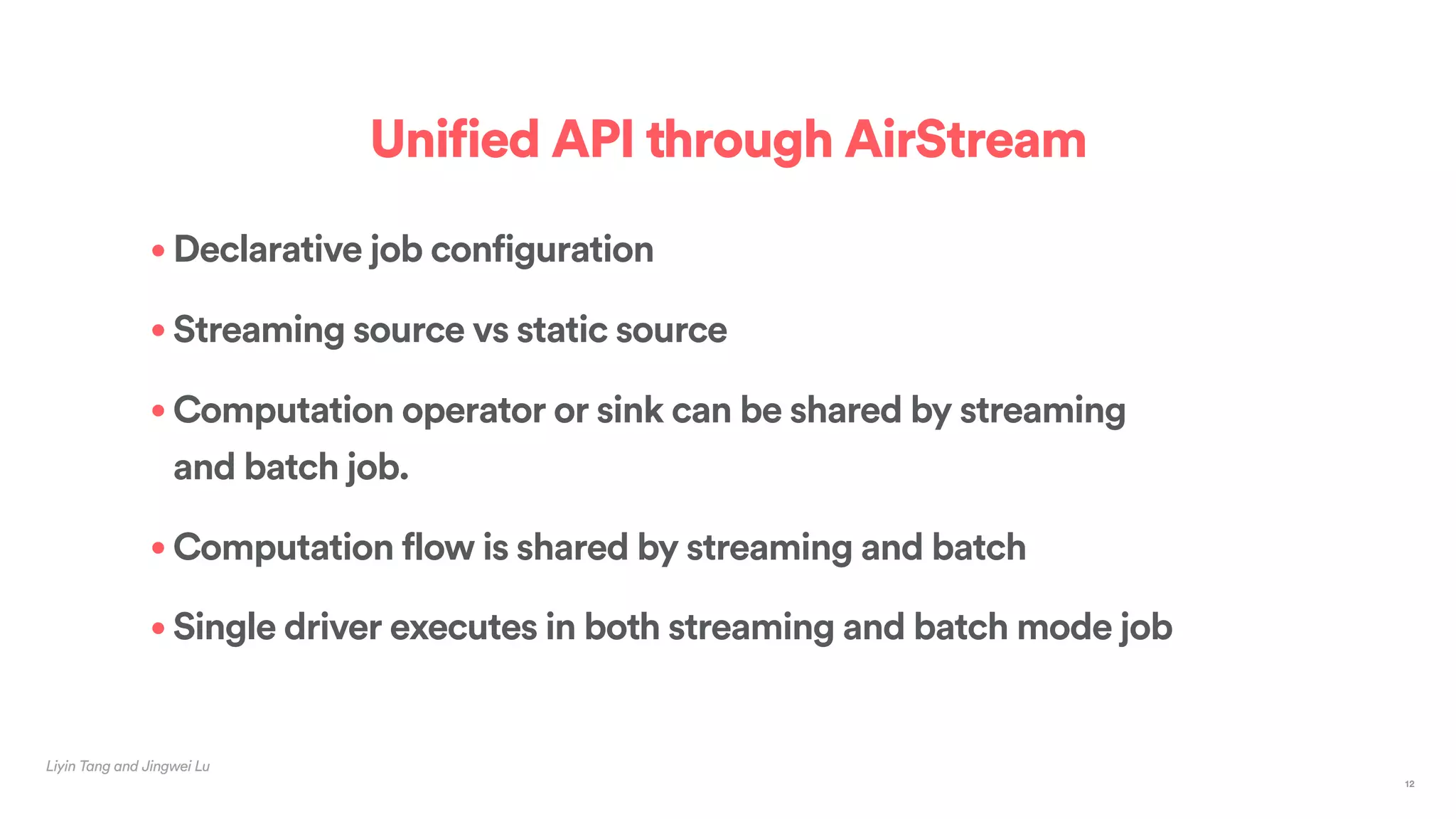 Liyin Tang and Jingwei Lu
Unified API through AirStream
• Declarative job configuration
• Streaming source vs static source
• Computation operator or sink can be shared by streaming
and batch job.
• Computation flow is shared by streaming and batch
• Single driver executes in both streaming and batch mode job
12
 