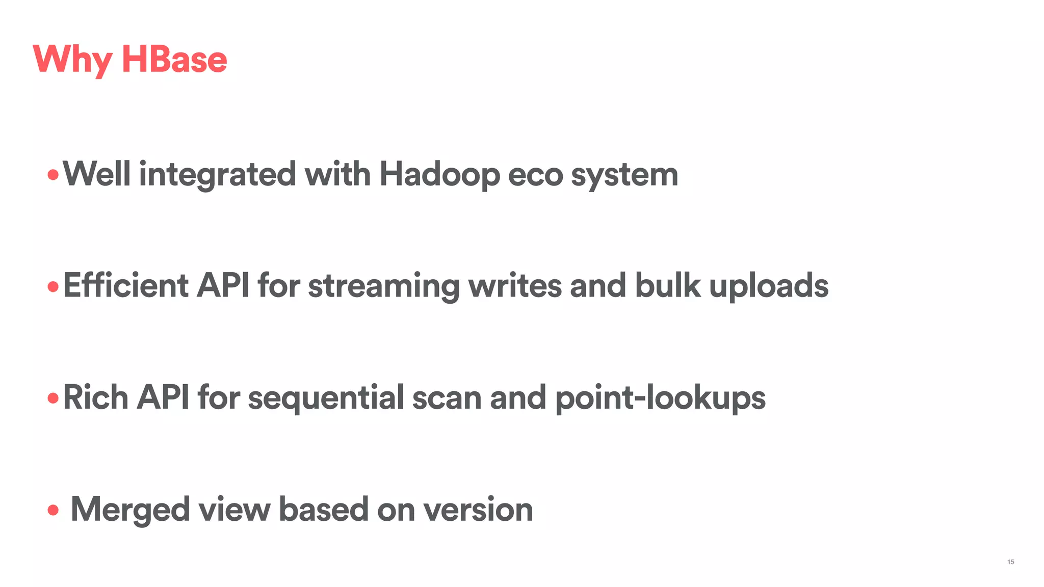 •Well integrated with Hadoop eco system
•Efficient API for streaming writes and bulk uploads
•Rich API for sequential scan and point-lookups
• Merged view based on version
15
Why HBase
 