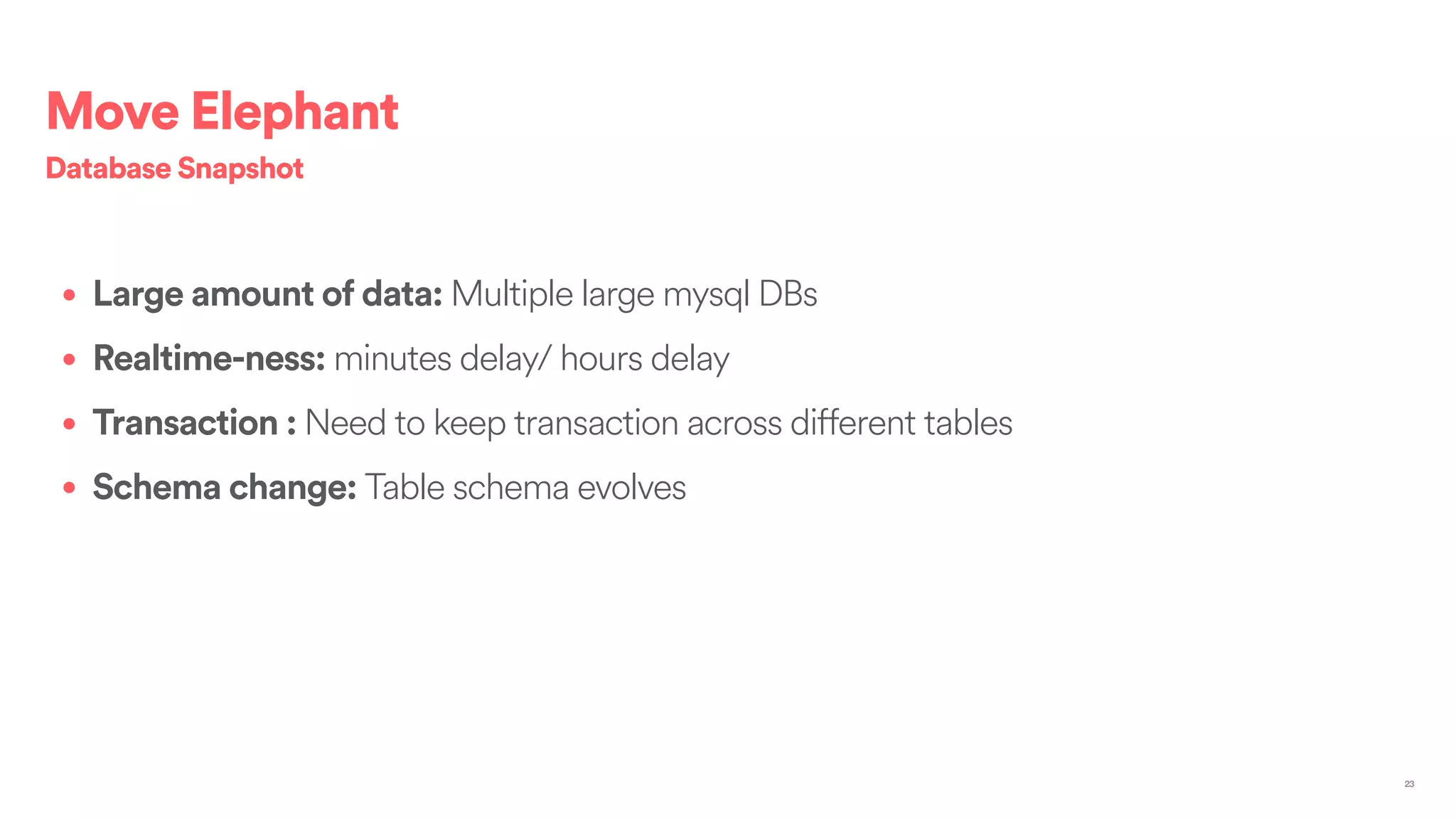 • Large amount of data: Multiple large mysql DBs
• Realtime-ness: minutes delay/ hours delay
• Transaction : Need to keep transaction across different tables
• Schema change: Table schema evolves
Database Snapshot
23
Move Elephant
 