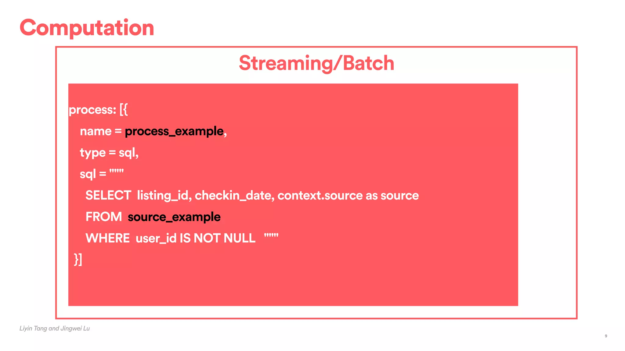 Computation
Liyin Tang and Jingwei Lu
9
Streaming/Batch
process: [{
name = process_example,
type = sql,
sql = """
SELECT listing_id, checkin_date, context.source as source
FROM source_example
WHERE user_id IS NOT NULL """
}]
 