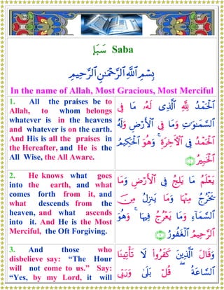*t7|™ Saba
ÉΟó¡Î0«!$#Ç⎯≈uΗ÷q§9$#ÉΟŠÏm§9$#
In the name of Allah, Most Gracious, Most Merciful
1. All the praises be to
Allah, to whom belongs
whatever is in the heavens
and whatever is on the earth.
And His is all the praises in
the Hereafter, and He is the
All Wise, the All Aware.
ß‰ôϑptø:$#¬!“Ï%©!$#…çμs9$tΒ’Îû
ÏN≡uθ≈yϑ¡¡9$#$tΒuρ’ÎûÇÚö‘F{$#ã&s!uρ
ß‰ôϑptø:$#’ÎûÍοtÅzFψ$#4uθèδuρÞΟŠÅ3ptø:$#
çÎ7sƒø:$#∩⊇∪
2. He knows what goes
into the earth, and what
comes forth from it, and
what descends from the
heaven, and what ascends
into it. And He is the Most
Merciful, the Oft Forgiving.
ãΝn=÷ètƒ$tΒßkÎ=tƒ’ÎûÇÚö‘F{$#$tΒuρ
ßlãøƒs†$pκ÷]ÏΒ$tΒuρãΑÍ”∴tƒš∅ÏΒ
Ï™!$yϑ¡¡9$#$tΒuρßlã÷ètƒ$pκÏù4uθèδuρ
ÞΟŠÏm§9$#â‘θàtóø9$#∩⊄∪
3. And those who
disbelieve say: “The Hour
will not come to us.” Say:
“Yes, by my Lord, it will
tΑ$s%uρt⎦⎪Ï%©!$#(#ρãxx.Ÿω$oΨÏ?ù's?
èπtã$¡¡9$#(ö≅è%4’n?t/’În1u‘uρ
 