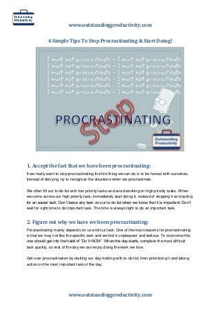 www.outstandingproductivity.com
4 Simple Tips To Stop Procrastinating & Start Doing!

1. Accept the fact that we have been procrastinating:
If we really want to stop procrastinating the first thing we can do is to be honest with ourselves.
Instead of denying, try to recognize the situations when we procrastinate.
We often fill our to-do list with low priority tasks and avoid working on high priority tasks. When
we come across our high priority task, immediately start doing it, instead of skipping it and opting
for an easier task. Don’t leave any task on our to-do list when we know that it is important. Don’t
wait for right time to do important task. The time is always right to do an important task.

2. Figure out why we have we been procrastinating:
Procrastinating mainly depends on us and our task. One of the main reasons for procrastinating
is that we may not like the specific task and we find it unpleasant and tedious. To overcome this
one should get into the habit of “Do It NOW’. When the day starts, complete the most difficult
task quickly, so rest of the day we can enjoy doing the work we love.
Get over procrastination by starting our day making with to-do list, then prioritizing it and taking
action on the most important task of the day.

www.outstandingproductivity.com

 