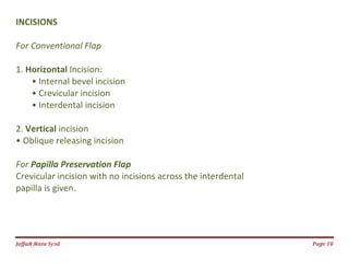 Jаffaя яaza Syзd Page 10
INCISIONS
For Conventional Flap
1. Horizontal Incision:
• Internal bevel incision
• Crevicular incision
• Interdental incision
2. Vertical incision
• Oblique releasing incision
For Papilla Preservation Flap
Crevicular incision with no incisions across the interdental
papilla is given.
 