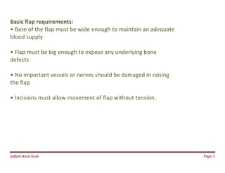 Jаffaя яaza Syзd Page 3
Basic flap requirements:
• Base of the flap must be wide enough to maintain an adequate
blood supply
• Flap must be big enough to expose any underlying bone
defects
• No important vessels or nerves should be damaged in raising
the flap
• Incisions must allow movement of flap without tension.
 