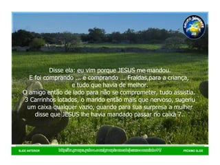 http://br.groups.yahoo.com/group/somentejesuseocaminho01/ SLIDE ANTERIOR PRÓXIMO SLIDE Disse ela: eu vim porque JESUS me mandou. E foi comprando ... e comprando ... Fraldas,para a criança,  e tudo que havia de melhor. O amigo então de lado para não se comprometer, tudo assistia.  3 Carrinhos lotados, o marido então mais que nervoso, sugeriu um caixa qualquer vazio, quando para sua surpresa a mulher disse que JESUS lhe havia mandado passar no caixa 7.  GRUPO SOMENTE JESUS É O CAMINHO 01 2008 