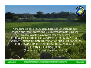 http://br.groups.yahoo.com/group/somentejesuseocaminho01/ SLIDE ANTERIOR PRÓXIMO SLIDE A mocinha do caixa, sem ação, ficou por um instante sem  saber o que fazer, porem naquele mesmo instante uma voz  do alto-falante anuncia em alto e bom som: - ATENCAO VOCE QUE ESTA PASSANDO PELO CAIXA 7.... NESTE INSTANTE, ACABA DE GANHAR TODAS AS SUAS MERCADORIAS POR OCASIAO DA COMEMORACAO DE ANIVERSARIO  DE 7 ANOS DO CARREFOUR... (Este fato realmente aconteceu.........) GRUPO SOMENTE JESUS É O CAMINHO 01 2008 