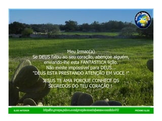 http://br.groups.yahoo.com/group/somentejesuseocaminho01/ SLIDE ANTERIOR PRÓXIMO SLIDE Meu Irmao(a) Se DEUS falou ao seu coração, abençoe alguém, enviando-lhe esta FANTASTICA lição. Não existe impossível para DEUS... "DEUS ESTA PRESTANDO ATENÇÃO EM VOCE !" JESUS TE AMA PORQUE CONHECE OS SEGREDOS DO TEU CORAÇÃO !  GRUPO SOMENTE JESUS É O CAMINHO 01 2008 