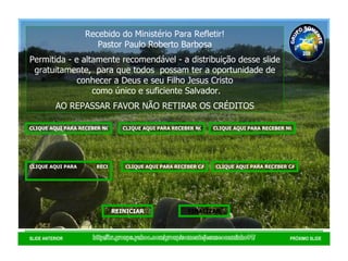 http://br.groups.yahoo.com/group/somentejesuseocaminho01/ SLIDE ANTERIOR PRÓXIMO SLIDE Recebido do Ministério Para Refletir! Pastor Paulo Roberto Barbosa Permitida - e altamente recomendável - a distribuição desse slide gratuitamente,  para que todos  possam ter a oportunidade de conhecer a Deus e seu Filho Jesus Cristo como único e suficiente Salvador. AO REPASSAR FAVOR NÃO RETIRAR OS CRÉDITOS GRUPO SOMENTE JESUS É O CAMINHO 01 2008 CLIQUE AQUI PARA RECEBER NOVAS MENSAGENS DE EDIFICAÇÃO CLIQUE AQUI PARA RECEBER NOVAS MENSAGENS DE REFLEXÃO CLIQUE AQUI PARA RECEBER NOVOS VERSÍCULOS BÍBLICOS CLIQUE AQUI PARA              RECEBER NOVOS                               SALMOS CLIQUE AQUI PARA RECEBER CAPÍTULOS DA BÍBLIA SAGRADA VELHO TESTAMENTO REINICIAR FINALIZAR CLIQUE AQUI PARA RECEBER CAPÍTULOS DA BÍBLIA SAGRADA NOVO            TESTAMENTO 