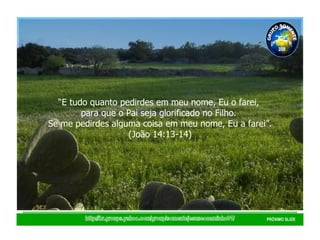 http://br.groups.yahoo.com/group/somentejesuseocaminho01/ PRÓXIMO SLIDE “ E tudo quanto pedirdes em meu nome, Eu o farei,  para que o Pai seja glorificado no Filho.  Se me pedirdes alguma coisa em meu nome, Eu a farei”. (João 14:13-14) GRUPO SOMENTE JESUS É O CAMINHO 01 2008 