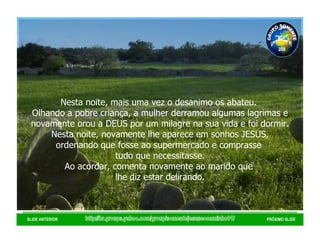 http://br.groups.yahoo.com/group/somentejesuseocaminho01/ SLIDE ANTERIOR PRÓXIMO SLIDE Nesta noite, mais uma vez o desanimo os abateu.  Olhando a pobre criança, a mulher derramou algumas lagrimas e novamente orou a DEUS por um milagre na sua vida e foi dormir. Nesta noite, novamente lhe aparece em sonhos JESUS, ordenando que fosse ao supermercado e comprasse  tudo que necessitasse. Ao acordar, comenta novamente ao marido que  lhe diz estar delirando. GRUPO SOMENTE JESUS É O CAMINHO 01 2008 