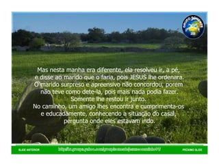 http://br.groups.yahoo.com/group/somentejesuseocaminho01/ SLIDE ANTERIOR PRÓXIMO SLIDE Mas nesta manha era diferente, ela resolveu ir, a pé,  e disse ao marido que o faria, pois JESUS lhe ordenara. O marido surpreso e apreensivo não concordou, porem  não teve como dete-la, pois mais nada podia fazer. Somente lhe restou ir junto.  No caminho, um amigo lhes encontra e cumprimenta-os  e educadamente, conhecendo a situação do casal,  pergunta onde eles estavam indo. GRUPO SOMENTE JESUS É O CAMINHO 01 2008 