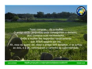 http://br.groups.yahoo.com/group/somentejesuseocaminho01/ SLIDE ANTERIOR PRÓXIMO SLIDE - Fazer compras... diz a mulher. O amigo então perguntou onde conseguiram o dinheiro,  pois conhecia suas necessidades. Então a mulher lhe respondeu taxativamente que JESUS pagaria por ela.  Ah, essa eu quero ver, disse o amigo sem acreditar, e se juntou ao dois, e a pé, continuaram o caminho ao supermercado. GRUPO SOMENTE JESUS É O CAMINHO 01 2008 