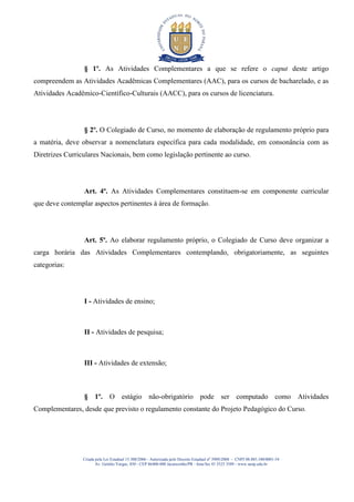 § 1º. As Atividades Complementares a que se refere o caput deste artigo
compreendem as Atividades Acadêmicas Complementares (AAC), para os cursos de bacharelado, e as
Atividades Acadêmico-Científico-Culturais (AACC), para os cursos de licenciatura.




                 § 2º. O Colegiado de Curso, no momento de elaboração de regulamento próprio para
a matéria, deve observar a nomenclatura específica para cada modalidade, em consonância com as
Diretrizes Curriculares Nacionais, bem como legislação pertinente ao curso.




                 Art. 4º. As Atividades Complementares constituem-se em componente curricular
que deve contemplar aspectos pertinentes à área de formação.




                 Art. 5º. Ao elaborar regulamento próprio, o Colegiado de Curso deve organizar a
carga horária das Atividades Complementares contemplando, obrigatoriamente, as seguintes
categorias:




                 I - Atividades de ensino;



                 II - Atividades de pesquisa;



                 III - Atividades de extensão;



                 § 1º. O estágio não-obrigatório pode ser computado como Atividades
Complementares, desde que previsto o regulamento constante do Projeto Pedagógico do Curso.




                 Criada pela Lei Estadual 15.300/2006 - Autorizada pelo Decreto Estadual no 3909/2008 - CNPJ 08.885.100/0001-54
                        Av. Getúlio Vargas, 850 - CEP 86400-000 Jacarezinho/PR - fone/fax 43 3525 3589 - www.uenp.edu.br
 