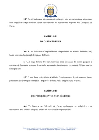 § 2º. As atividades que integram as categorias previstas nos incisos deste artigo, com
suas respectivas cargas horárias, devem ser elencadas no regulamento proposto pelo Colegiado de
Curso.




                                                           CAPÍTULO III

                                                    DA CARGA HORÁRIA




                  Art. 6º. As Atividades Complementares compreendem no mínimo duzentas (200)
horas, a serem definidas pelo Colegiado de Curso.


                  § 1º. A carga horária deve ser distribuída entre atividades de ensino, pesquisa e
extensão, de forma que nenhuma delas venha a responder, isoladamente, por mais de 50% do total de
horas previsto.



                  § 2º. O total da carga horária de Atividades Complementares deverá ser cumprida em
pelo menos cinquenta por cento (50%) do período mínimo para a integralização do curso.




                                                           CAPÍTULO IV

                                 DOS PROCEDIMENTOS PARA REGISTRO




                  Art. 7º. Compete ao Colegiado de Curso regulamentar as atribuições e os
mecanismos para controle e registro interno das Atividades Complementares.




                  Criada pela Lei Estadual 15.300/2006 - Autorizada pelo Decreto Estadual no 3909/2008 - CNPJ 08.885.100/0001-54
                         Av. Getúlio Vargas, 850 - CEP 86400-000 Jacarezinho/PR - fone/fax 43 3525 3589 - www.uenp.edu.br
 