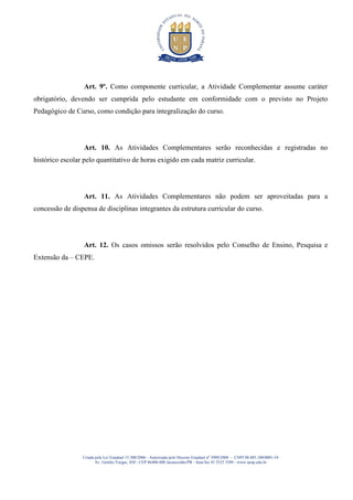 Art. 9º. Como componente curricular, a Atividade Complementar assume caráter
obrigatório, devendo ser cumprida pelo estudante em conformidade com o previsto no Projeto
Pedagógico de Curso, como condição para integralização do curso.




                  Art. 10. As Atividades Complementares serão reconhecidas e registradas no
histórico escolar pelo quantitativo de horas exigido em cada matriz curricular.




                  Art. 11. As Atividades Complementares não podem ser aproveitadas para a
concessão de dispensa de disciplinas integrantes da estrutura curricular do curso.




                  Art. 12. Os casos omissos serão resolvidos pelo Conselho de Ensino, Pesquisa e
Extensão da – CEPE.




                 Criada pela Lei Estadual 15.300/2006 - Autorizada pelo Decreto Estadual no 3909/2008 - CNPJ 08.885.100/0001-54
                        Av. Getúlio Vargas, 850 - CEP 86400-000 Jacarezinho/PR - fone/fax 43 3525 3589 - www.uenp.edu.br
 